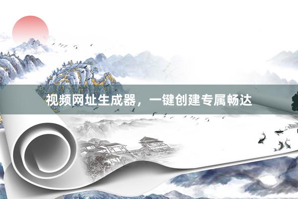 视频网址生成器,一键创建专属畅达