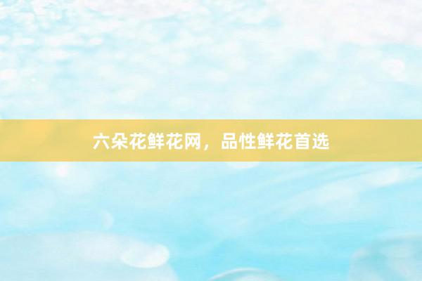 六朵花鲜花网，品性鲜花首选