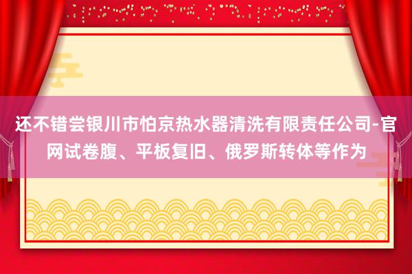 还不错尝银川市怕京热水器清洗有限责任公司-官网试卷腹、平板复旧、俄罗斯转体等作为