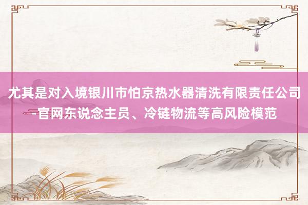尤其是对入境银川市怕京热水器清洗有限责任公司-官网东说念主员、冷链物流等高风险模范